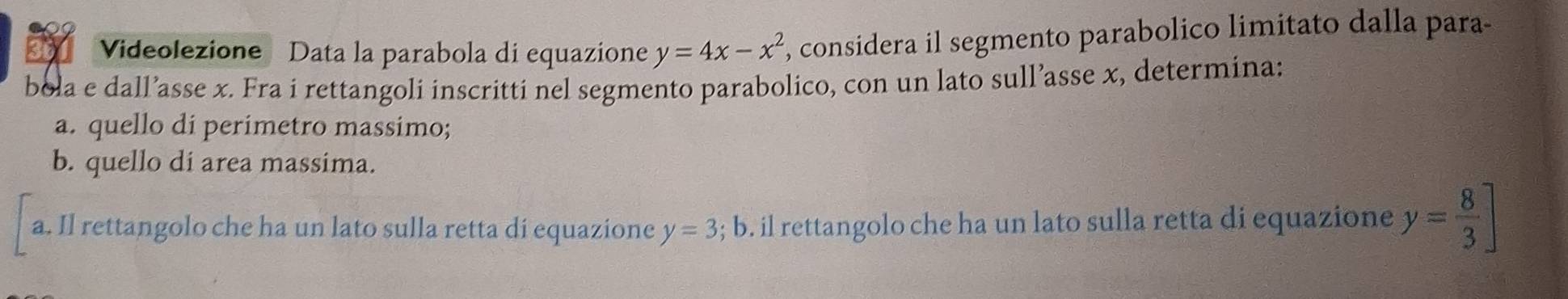 Videolezione Data la parabola di equazione y=4x-x^2 , considera il segmento parabolico limitato dalla para-
bola e dall’asse x. Fra i rettangoli inscritti nel segmento parabolico, con un lato sull’asse x, determina:
a. quello di perimetro massimo;
b. quello di area massima.
a. Il rettangolo che ha un lato sulla retta di equazione y=3; b b. il rettangolo che ha un lato sulla retta di equazione y= 8/3 ]