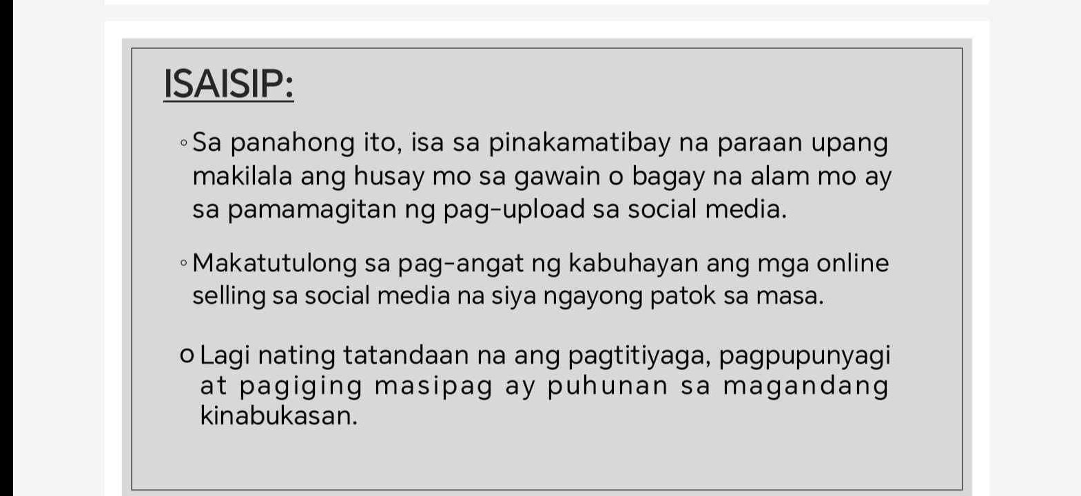 ISAISIP:
◦Sa panahong ito, isa sa pinakamatibay na paraan upang
makilala ang husay mo sa gawain o bagay na alam mo ay
sa pamamagitan ng pag-upload sa social media.
Makatutulong sa pag-angat ng kabuhayan ang mga online
selling sa social media na siya ngayong patok sa masa.
o Lagi nating tatandaan na ang pagtitiyaga, pagpupunyagi
at pagiging masipag ay puhunan sa magandang
kinabukasan.