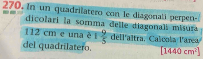 In un quadrilatero con le diagonali perpen- 
dicolari la somma delle diagonali misura
112 cm e una è i  9/5  dell'altra. Calcola l'area 
del quadrilatero.
[1440cm^2]