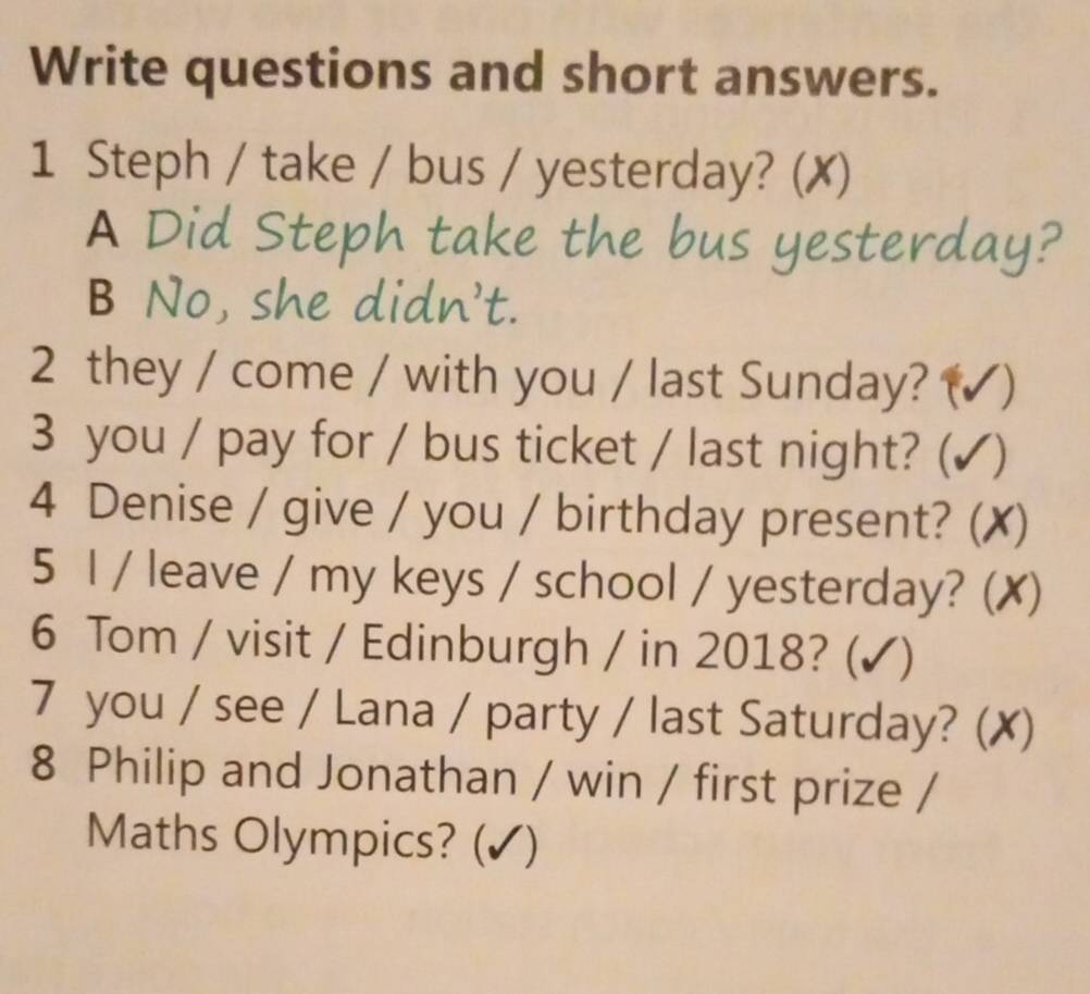 Write questions and short answers.
1 Steph / take / bus / yesterday? (✗)
A Did Steph take the bus yesterday?
B No, she didn't.
2 they / come / with you / last Sunday? (✔ )
3 you / pay for / bus ticket / last night? (✓)
4 Denise / give / you / birthday present? () x)
5 I / leave / my keys / school / yesterday? (✗)
6 Tom / visit / Edinburgh / in 2018? (✔)
7 you / see / Lana / party / last Saturday? (✗)
8 Philip and Jonathan / win / first prize /
Maths Olympics? (✔)