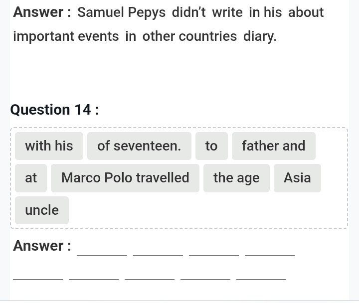 Answer : Samuel Pepys didn't write in his about 
important events in other countries diary. 
Question 14 : 
with his of seventeen. to father and 
at Marco Polo travelled the age Asia 
uncle 
_ 
__ 
_ 
Answer : 
_ 
__ 
__