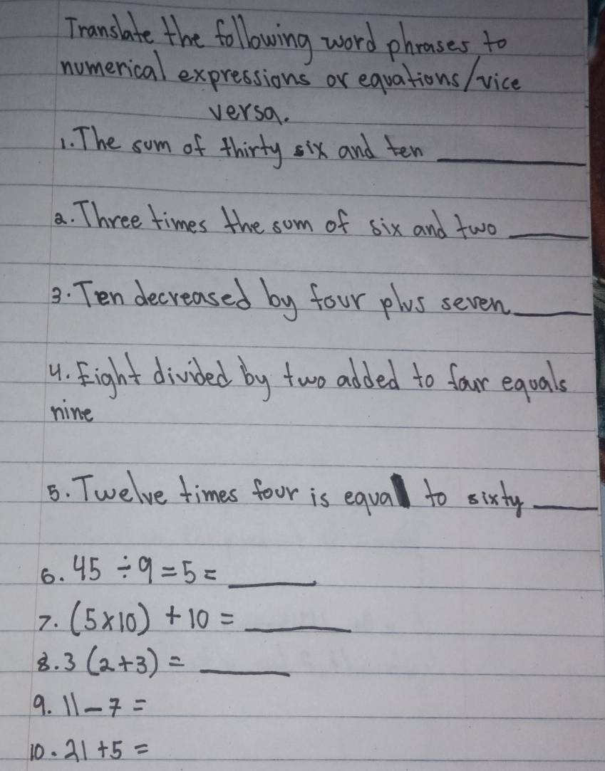 Translate the followwing word phroases to 
numerical expressions or equations / vice 
versa. 
1. The som of thirty six and ten_ 
a. Three times the som of six and two_ 
3: Ten decreased by four plus seven_ 
4. Fight divided by two added to four eqoals 
nine 
5. Twelve times four is equal to sixty_ 
6. 45/ 9=5= _  _ 
7. (5* 10)+10=_  _ 
8. 3(2+3)=_  __ 
9. 11-7=
10. 21+5=