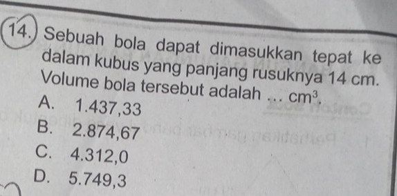 14.) Sebuah bola dapat dimasukkan tepat ke
dalam kubus yang panjang rusuknya 14 cm.
Volume bola tersebut adalah _ cm^3.
A. 1.437,33
B. 2.874,67
C. 4.312,0
D. 5.749,3