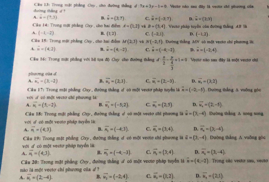 Trong mật phẳng Oxy, cho đường thẳng d 7x+3y-1=0 Vectơ nào sau đây là vecto chỉ phương của  1
đường thắng d ?
A. overline u=(7.3) B. vector u=(3;7). C. vector u=(-3;7). D. overline u=(2,3)
Câu 14: Trong mặt phầng Oxy, cho hai điểm A=(1;2) và B=(5;4). Vectơ pháp tuyển của đường thắng AB là
A. (-1,-2) B. (1;2). C. (-2;1). D. (-1;2).
Cầu 15: Trong mặt phẳng Oxy , cho hai điểm M(2;3) Và N(-2;5). Đường thẳng MN có một vectơ chi phương là:
A. vector u=(4;2). B. overline u=(4;-2). C. overline u=(-4;-2) D. vector u=(-2;4).
Câu 16: Trong mặt phẳng với hệ tọa độ Oxy cho đường thẳng ơ :  x/2 -frac y 4/3 +1=0. Vectơ nào sau đây là một vectơ chỉ
phương của d
A. overline u_4=(3;-2) B. overline u_2=(2;3). C. overline u_1=(2;-3). D. vector u_3=(3;2)
Cầu 17: Trong mặt phẳng Oxy, đường thẳng ơ có một vectơ pháp tuyển là vector n=(-2;-5) ,. Đường thẳng Δ vuông góc
với d có một vectơ chỉ phương là:
A. overline u_1=(5;-2) B. vector u_2=(-5;2). C. overline u_3=(2;5). D. vector u_4=(2;-5).
Câu 18: Trong mặt phẳng Oxy, đường thẳng ở có một vectơ chỉ phương là vector u=(3;-4) Đường thẳng Δ song song
với đ có một vectơ pháp tuyển là:
A. overline n_1=(4;3). B. overline n_2=(-4;3). C. overline n_3=(3;4). D. overline n_4=(3;-4).
Câu 19: Trong mặt phẳng Oxy, đường thẳng đ có một vectơ chỉ phương là overline u=(3;-4). Đường thắng △ vuông gòc
với đ có một vectơ pháp tuyển là:
A. overline n_1=(4;3). B. overline n_2=(-4;-3). C. vector n_3=(3;4). D. overline n_4=(3;-4).
Câu 20: Trong mặt phẳng Oxy, đường thẳng đ có một vectơ pháp tuyến là vector n=(4;-2). Trong các vectơ sau, vecto
nào là một vectơ chi phương của d ?
A. vector u_1=(2;-4). B. vector u_2=(-2;4). C. overline u_3=(1;2). D. overline u_4=(2;1).