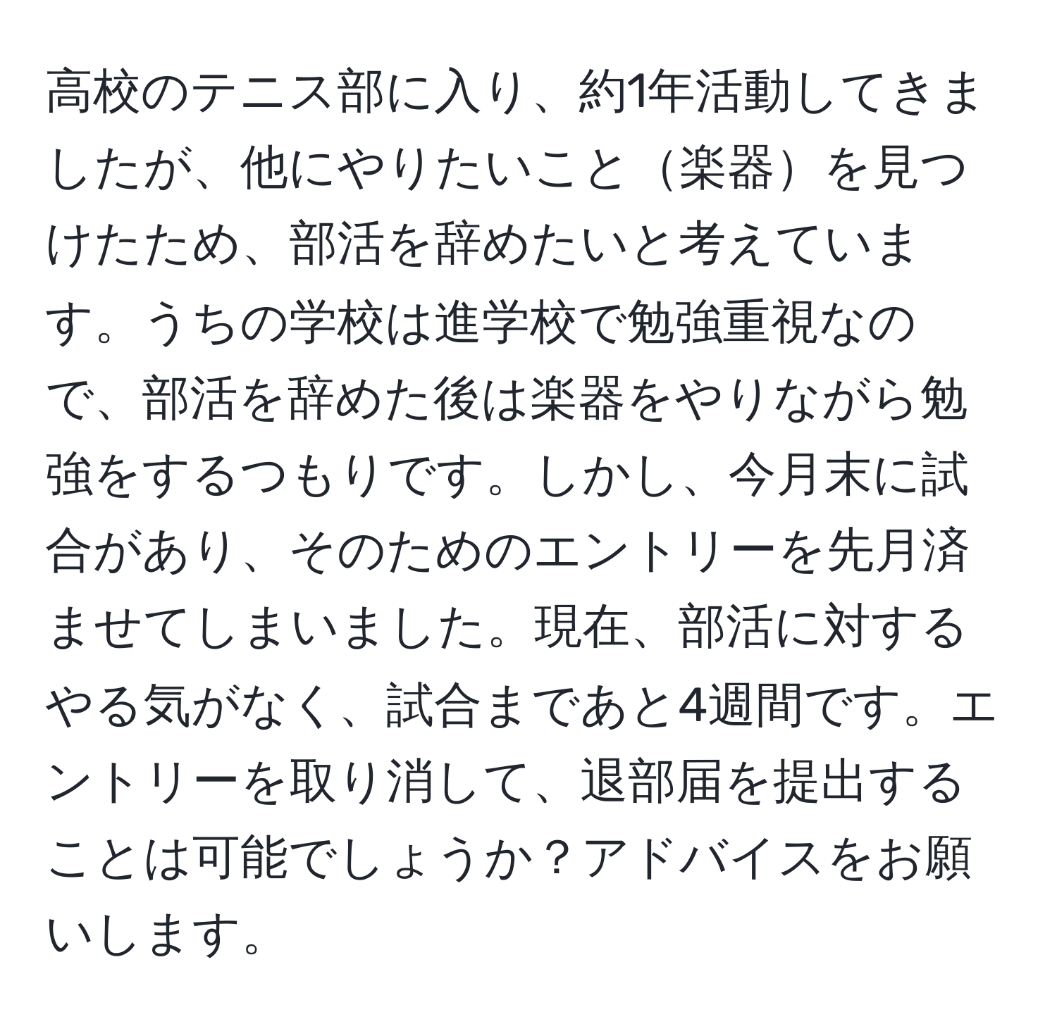 高校のテニス部に入り、約1年活動してきましたが、他にやりたいこと楽器を見つけたため、部活を辞めたいと考えています。うちの学校は進学校で勉強重視なので、部活を辞めた後は楽器をやりながら勉強をするつもりです。しかし、今月末に試合があり、そのためのエントリーを先月済ませてしまいました。現在、部活に対するやる気がなく、試合まであと4週間です。エントリーを取り消して、退部届を提出することは可能でしょうか？アドバイスをお願いします。