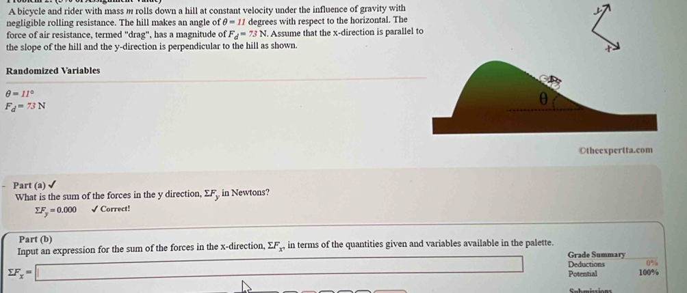 A bicycle and rider with mass m rolls down a hill at constant velocity under the influence of gravity with 
negligible rolling resistance. The hill makes an angle of θ =11 degrees with respect to the horizontal. The 
force of air resistance, termed "drag", has a magnitude of F_d=73N. . Assume that the x -direction is parallel 
the slope of the hill and the y -direction is perpendicular to the hill as shown. 
Randomized Variables
θ =11°
F_d=73N
- Part (a) √ 
What is the sum of the forces in the y direction, ΣF, in Newtons?
sumlimits F_y=0.000 √ Correct! 
Part (b) 
Input an expression for the sum of the forces in the x -direction, sumlimits F_x^, in terms of the quantities given and variables available in the palette. 
Grade Summary 
Deductions 0%
sumlimits F_x=□ □ Potential 100%