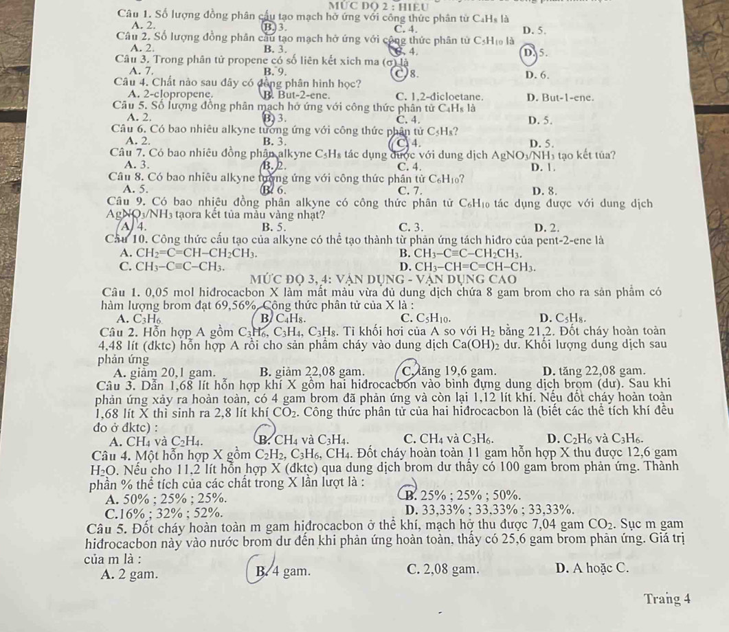 MƯC DO 2 : HIEU
Câu 1. Số lượng đồng phân cầu tạo mạch hở ứng với công thức phân từ Ca x°
A. 2. B. 3. C. 4. D. 5.
Câu 2, Số lượng đồng phân cầu tạo mạch hở ứng với công thức phân từ CsHĩ là
A. 2. B. 3. 6. 4.
Câu 3. Trong phân tử propene có số liên kết xich ma (σ) là D. 5.
A. 7. B. 9. D. 6.
8.
Câu 4. Chất nào sau đây có đồng phân hình học?
A. 2-clopropene. B. But-2-ene. C. 1.2-dicloetane. D. But-1-ene.
Câu 5. Số lượng đồng phân mạch hở ứng với công thức phân tử C₄Hs là
A. 2. B 3. C. 4. D. 5.
Câu 6. Có bao nhiêu alkyne tương ứng với công thức phân tử C_5H_8
A. 2. B. 3. C 4. D. 5.
Câu 7. Có bao nhiêu đồng phân alkyne C_5H_8 tác dụng được với dung dịch AgNO3/NH3 tạo kết tủa?
A. 3. B. 2. C. 4. D. 1.
Câu 8. Có bao nhiêu alkyne tường ứng với công thức phân tử C_6H_10 ?
A. 5. B. 6. C. 7. D. 8.
Câu 9. Có bao nhiệu đồng phân alkyne có công thức phân tử C_6H_10 tác dụng được với dung dịch
Ap NQ_3/NH_3 taora kết tủa mẫu vàng nhật?
A 4. B. 5. C. 3. D. 2.
Cầu 10. Công thức cấu tạo của alkyne có thể tạo thành từ phản ứng tách hiđro của pent-2-ene là
A. CH_2=C=CH-CH_2CH_3. B. CH_3-Cequiv C-CH_2CH_3.
C. CH_3-Cequiv C-CH_3. D. CH_3-CH=C=CH-CH_3.
M U'C D O3,4:VA N DUN( NG-VANDUNGCAO
Câu 1. 0,05 mol hidrocacbon X làm mất màu vừa đủ dung dịch chứa 8 gam brom cho ra sản phẩm có
hàm lượng brom đạt 69,56%. Công thức phân tử của X là :
A. C_3H_6 B/ C_4H_8. C. C_5H_10. D. C_5H_8.
Câu 2. Hỗn hợp A gồm C_3H_6,C_3H_4,C_3H_8. Ti khối hơi của A so với H_2 bằng 21,2. Đốt cháy hoàn toàn
4,48 lít (dktc) hỗn hợp A rồi cho sản phầm cháy vào dung dịch Ca(OH) 2 dư. Khối lượng dung dịch sau
phản ứng
A. giảm 20,1 gam. B. giảm 22,08 gam. C. ăng 19,6 gam. D. tăng 22,08 gam.
Câu 3. Dẫn 1,68 lít hỗn hợp khí X gồm hai hiđrocacbon vào bình đựng dung dịch brom (dư). Sau khi
phản ứng xảy ra hoàn toàn, có 4 gam brom đã phản ứng và còn lại 1,12 lít khí. Nếu đốt cháy hoàn toàn
1,68 lít X thì sinh ra 2,8 lít khí CO_2. Công thức phân tử của hai hiđrocacbon là (biết các thể tích khí đều
đo ở đktc) :
A. CH₄ và C_2H_4. B CH_4 và C_3H_4. C. CH_4 và C_3H_6. D. C_2H_6 và C_3H_6.
Câu 4. Một hỗn hợp X gồm C_2H_2,C_3H_6, .CH_4 4. Đốt cháy hoàn toàn 11 gam hỗn hợp X thu được 12,6 gam
H_2O 0. Nếu cho 11,2 lít hỗn hợp X (đktc) qua dung dịch brom dư thấy có 100 gam brom phản ứng. Thành
phần % thể tích của các chất trong X lần lượt là :
A. 50% ;25% ;25% . B. 25% ; 25% ; 50%.
C.1 5° :32% :52% D. 33,33% ; 33.33% :33. 33%.
Câu 5. Đốt cháy hoàn toàn m gam hiđrocacbon ở thể khí, mạch hở thu được 7,04 gam CO_2. Sục m gam
hidrocacbon này vào nước brom dư đến khi phản ứng hoàn toàn, thấy có 25,6 gam brom phản ứng. Giá trị
của m là :
A. 2 gam. B. 4 gam. C. 2,08 gam. D. A hoặc C.
Trang 4