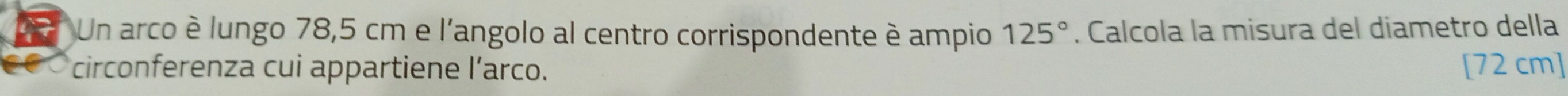 Un arco è lungo 78,5 cm e l'angolo al centro corrispondente è ampio 125°. Calcola la misura del diametro della 
circonferenza cui appartiene l’arco. [72 cm]