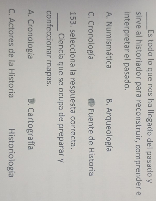 Es todo lo que nos ha llegado del pasado y
sirve al historiador para reconstruir, comprender e
interpretar el pasado.
A. Numismática B. Arqueología
C. Cronología Fuente de Historia
153. selecciona la respuesta correcta.
_Ciencia que se ocupa de preparar y
confeccionar mapas.
A. Cronología B. Cartografía
C. Actores de la Historia Historiología