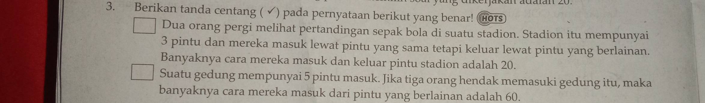 Berikan tanda centang ( ✔) pada pernyataan berikut yang benar! hotS 
Dua orang pergi melihat pertandingan sepak bola di suatu stadion. Stadion itu mempunyai
3 pintu dan mereka masuk lewat pintu yang sama tetapi keluar lewat pintu yang berlainan. 
Banyaknya cara mereka masuk dan keluar pintu stadion adalah 20. 
Suatu gedung mempunyai 5 pintu masuk. Jika tiga orang hendak memasuki gedung itu, maka 
banyaknya cara mereka masuk dari pintu yang berlainan adalah 60.