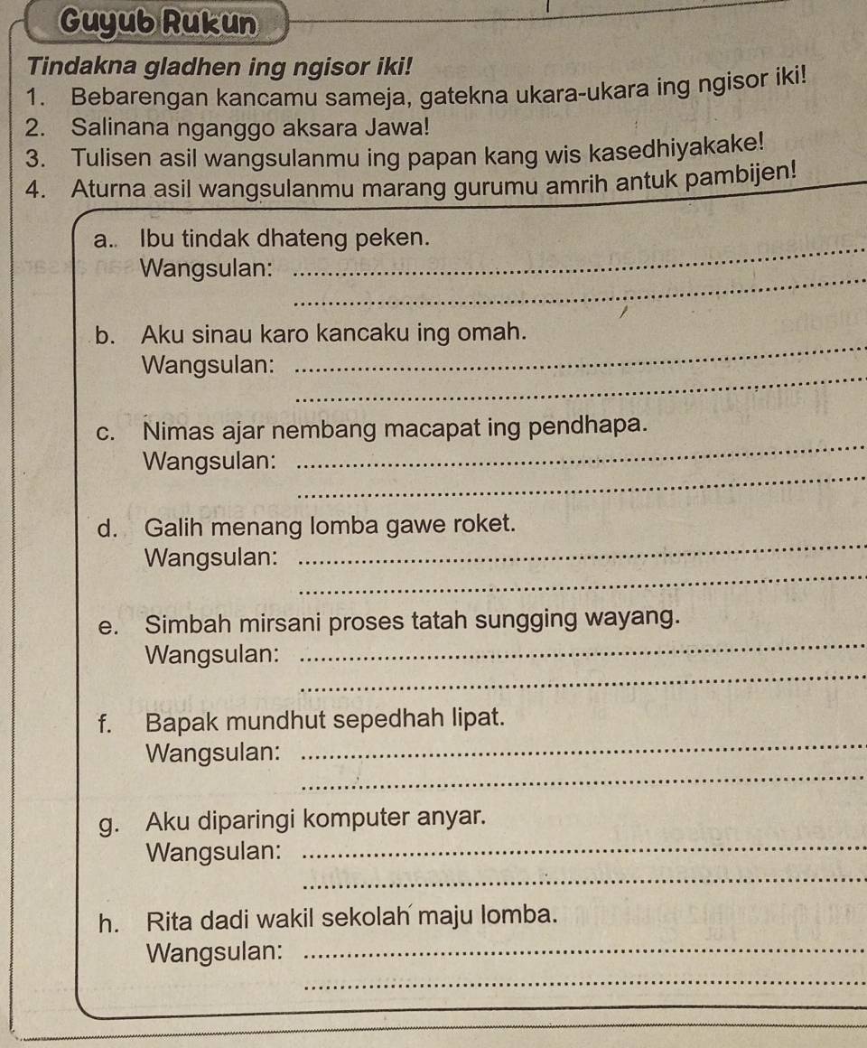 Guyub Rukun 
Tindakna gladhen ing ngisor iki! 
1. Bebarengan kancamu sameja, gatekna ukara-ukara ing ngisor iki! 
2. Salinana nganggo aksara Jawa! 
3. Tulisen asil wangsulanmu ing papan kang wis kasedhiyakake! 
4. Aturna asil wangsulanmu marang gurumu amrih antuk pambijen! 
_ 
a.. Ibu tindak dhateng peken. 
_ 
Wangsulan: 
_ 
b. Aku sinau karo kancaku ing omah. 
_ 
Wangsulan: 
c. Nimas ajar nembang macapat ing pendhapa. 
_ 
Wangsulan: 
_ 
_ 
d. Galih menang lomba gawe roket. 
_ 
Wangsulan: 
_ 
e. Simbah mirsani proses tatah sungging wayang. 
_ 
Wangsulan: 
_ 
f. Bapak mundhut sepedhah lipat. 
_ 
Wangsulan: 
_ 
g. Aku diparingi komputer anyar. 
_ 
Wangsulan: 
h. Rita dadi wakil sekolah maju lomba. 
Wangsulan:_ 
_ 
_