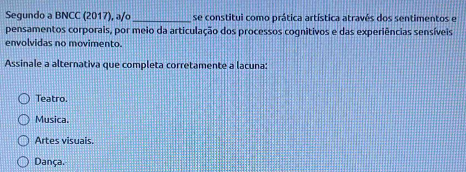 Segundo a BNCC (2017), a/o _se constitui como prática artística através dos sentimentos e
pensamentos corporais, por meio da articulação dos processos cognitivos e das experiências sensíveis
envolvidas no movimento.
Assinale a alternativa que completa corretamente a lacuna:
Teatro.
Musica.
Artes visuais.
Dança.