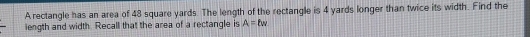 A rectangle has an area of 48 square yards. The length of the rectangle is 4 yards longer than twice its width. Find the 
length and width. Recall that the area of a rectangle is A=lw