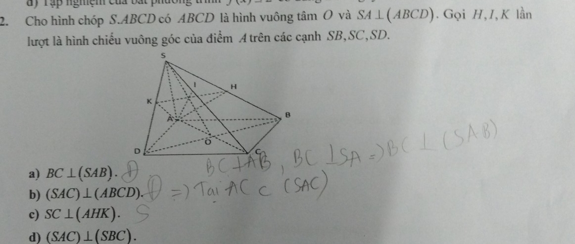 Tập nghệm của bắt phường
2. Cho hình chóp S. ABCD có ABCD là hình vuông tâm O và SA⊥ (ABCD). Gọi H, I,K lần
lượt là hình chiếu vuông góc của điểm A trên các cạnh SB, SC, SD.
a) BC⊥ (SAB)
b) (SAC)⊥ (ABCD).
c) SC⊥ (AHK).
d) (SAC)⊥ (SBC).