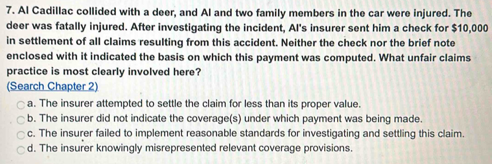 Al Cadillac collided with a deer, and Al and two family members in the car were injured. The
deer was fatally injured. After investigating the incident, Al's insurer sent him a check for $10,000
in settlement of all claims resulting from this accident. Neither the check nor the brief note
enclosed with it indicated the basis on which this payment was computed. What unfair claims
practice is most clearly involved here?
(Search Chapter 2)
a. The insurer attempted to settle the claim for less than its proper value.
b. The insurer did not indicate the coverage(s) under which payment was being made.
c. The insurer failed to implement reasonable standards for investigating and settling this claim.
d. The insurer knowingly misrepresented relevant coverage provisions.