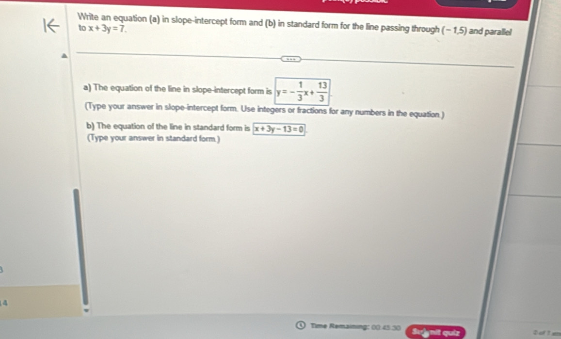 Write an equation (a) in slope-intercept form and (b) in standard form for the line passing through (- 1,5) and parallel
to x+3y=7. 
a) The equation of the line in slope-intercept form is y=- 1/3 x+ 13/3 
(Type your answer in slope-intercept form. Use integers or fractions for any numbers in the equation.)
b) The equation of the line in standard form is x+3y-13=0
(Type your answer in standard form.)
4
Tme Remaino 1: 00 45:30