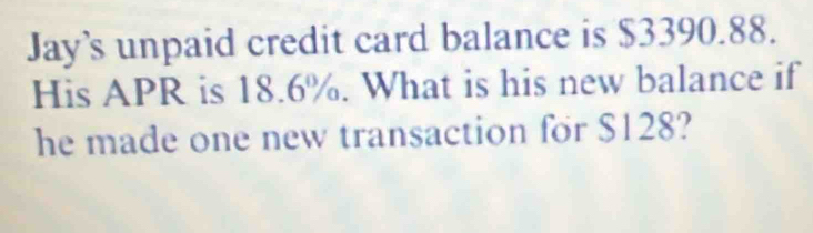 Jay’s unpaid credit card balance is $3390.88. 
His APR is 18.6%. What is his new balance if 
he made one new transaction for $128?