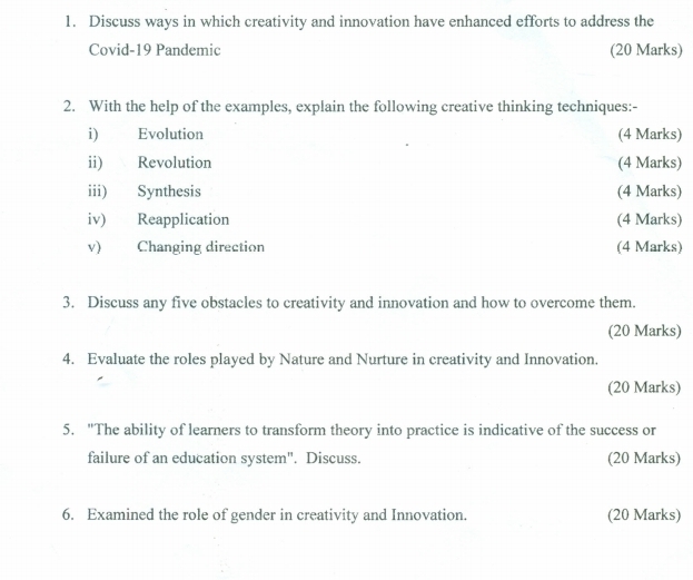 Discuss ways in which creativity and innovation have enhanced efforts to address the 
Covid-19 Pandemic (20 Marks) 
2. With the help of the examples, explain the following creative thinking techniques:- 
i) Evolution (4 Marks) 
ii) Revolution (4 Marks) 
iii) Synthesis (4 Marks) 
iv) Reapplication (4 Marks) 
v) Changing direction (4 Marks) 
3. Discuss any five obstacles to creativity and innovation and how to overcome them. 
(20 Marks) 
4. Evaluate the roles played by Nature and Nurture in creativity and Innovation. 
(20 Marks) 
5. "The ability of learners to transform theory into practice is indicative of the success or 
failure of an education system". Discuss. (20 Marks) 
6. Examined the role of gender in creativity and Innovation. (20 Marks)