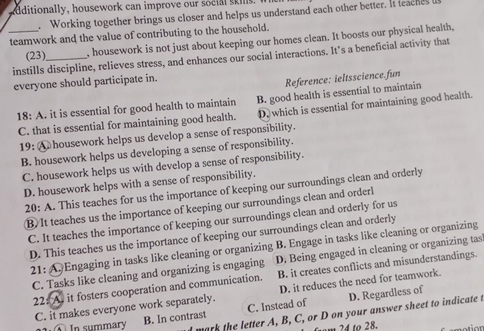 additionally, housework can improve our social skils.
. Working together brings us closer and helps us understand each other better. It teaches u
_teamwork and the value of contributing to the household.
(23) , housework is not just about keeping our homes clean. It boosts our physical health,
instills discipline, relieves stress, and enhances our social interactions. It’s a beneficial activity that
everyone should participate in.
Reference: ieltsscience.fun
18:A. it is essential for good health to maintain B. good health is essential to maintain
C. that is essential for maintaining good health. D, which is essential for maintaining good health.
19: A housework helps us develop a sense of responsibility.
B. housework helps us developing a sense of responsibility.
C. housework helps us with develop a sense of responsibility.
D. housework helps with a sense of responsibility.
20: A. This teaches for us the importance of keeping our surroundings clean and orderly
B. It teaches us the importance of keeping our surroundings clean and orderl
C. It teaches the importance of keeping our surroundings clean and orderly for us
D. This teaches us the importance of keeping our surroundings clean and orderly
21: A. Engaging in tasks like cleaning or organizing B. Engage in tasks like cleaning or organizing
C. Tasks like cleaning and organizing is engaging D. Being engaged in cleaning or organizing tas
22: A. it fosters cooperation and communication. B. it creates conflicts and misunderstandings.
C. it makes everyone work separately. D. it reduces the need for teamwork.
B. In contrast C. Instead of D. Regardless of
1 ④ In summary d mark the letter A, B, C, or D on your answer sheet to indicate t
from 24 to 28.