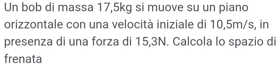 Un bob di massa 17,5kg si muove su un piano 
orizzontale con una velocità iniziale di 10,5m/s, in 
presenza di una forza di 15,3N. Calcola lo spazio di 
frenata