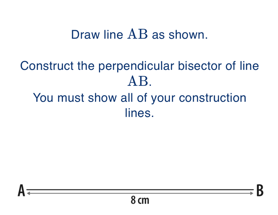 Draw line AB as shown.
Construct the perpendicular bisector of line
AB.
You must show all of your construction
lines.