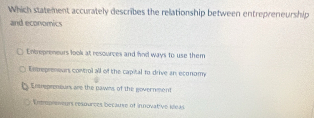 Which statement accurately describes the relationship between entrepreneurship
and economics
Entrepreneurs look at resources and fnd ways to use them
Entrepreneurs control all of the capital to drive an economy
Entrepreneurs are the pawns of the government
Entrepreneurs resources because of innovative ideas