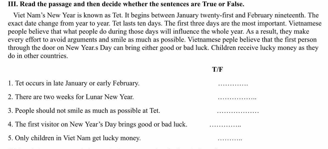 Read the passage and then decide whether the sentences are True or False. 
Viet Nam’s New Year is known as Tet. It begins between January twenty-first and February nineteenth. The 
exact date change from year to year. Tet lasts ten days. The first three days are the most important. Vietnamese 
people believe that what people do during those days will influence the whole year. As a result, they make 
every effort to avoid arguments and smile as much as possible. Vietnamese peple believe that the first person 
through the door on New Year.s Day can bring either good or bad luck. Children receive lucky money as they 
do in other countries. 
T/F 
1. Tet occurs in late January or early February. 
_ 
2. There are two weeks for Lunar New Year. 
_ 
3. People should not smile as much as possible at Tet. 
_ 
4. The first visitor on New Year’s Day brings good or bad luck._ 
5. Only children in Viet Nam get lucky money. 
_