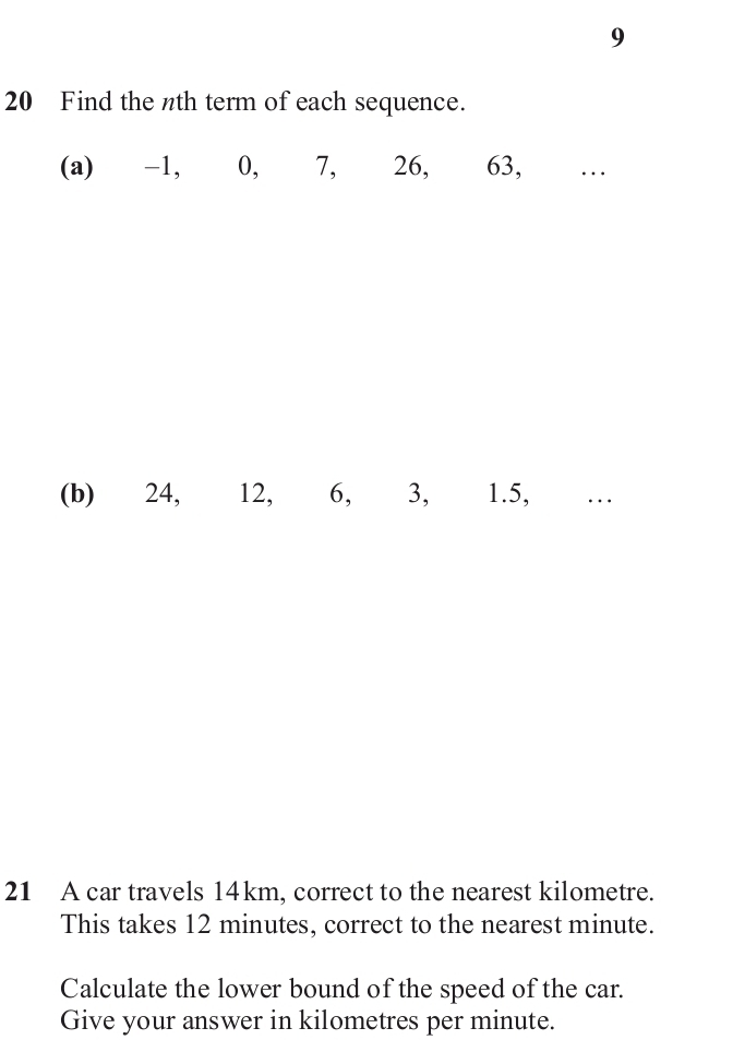 9 
20 Find the nth term of each sequence. 
(a) -1,⩽ 0,⩽ 7, 26, 63, … 
(b) 24, 12, 6, 3, 1.5, … 
21 A car travels 14km, correct to the nearest kilometre. 
This takes 12 minutes, correct to the nearest minute. 
Calculate the lower bound of the speed of the car. 
Give your answer in kilometres per minute.