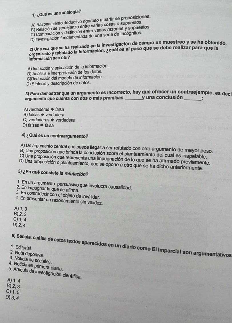 ¿Qué es una analogía?
A) Razonamiento deductivo riguroso a partir de proposiciones.
B) Relación de semejanza entre varías cosas o supuestos.
C) Comparación y distinción entre varias razones y supuestos.
D) Investigación fundamentada de una serie de incógnitas.
2) Una vez que se ha realizado en la investigación de campo un muestreo y se ha obtenido,
organizado y tabulado la información, ¿cuál es el paso que se debe realizar para que la
información sea útil?
A) Inducción y aplicación de la información.
B) Análisis e interpretación de los datos.
C)Deducción del modelo de información.
D) Síntesis y descripción de datos.
3) Para demostrar que un argumento es incorrecto, hay que ofrecer un contraejemplo, es decl
argumento que cuenta con dos o más premisas _y una conclusión_ :
A) verdaderas → falsa
B) falsas → verdadera
C) verdaderas → verdadera
D) falsas → falsa
4) ¿Qué es un contraargumento?
A) Un argumento central que puede llegar a ser refutado con otro argumento de mayor peso.
B) Una proposición que brinda la conclusión sobre el planteamiento del cual es inapelable.
C) Una proposición que representa una impugnación de lo que se ha afirmado previamente.
D) Una proposición o planteamiento, que se opone a otro que se ha dicho anteriormente.
5) ¿En qué consiste la refutación?
1. En un argumento persuasivo que involucra causalidad.
2. En impugnar lo que se afirma.
3. En contradecir con el objeto de invalidar.
4. En presentar un razonamiento sin validez.
A) 1,3
B) 2, 3
C) 1, 4
D) 2, 4
6) Señala, cuáles de estos textos aparecidos en un diario como El Imparcial son argumentativos
1. Editorial.
2. Nota deportiva.
3. Noticia de sociales.
4. Noticia en primera plana.
5. Artículo de investigación científica.
A) 1,4
B) 2, 3
C)1,5
D) 3, 4