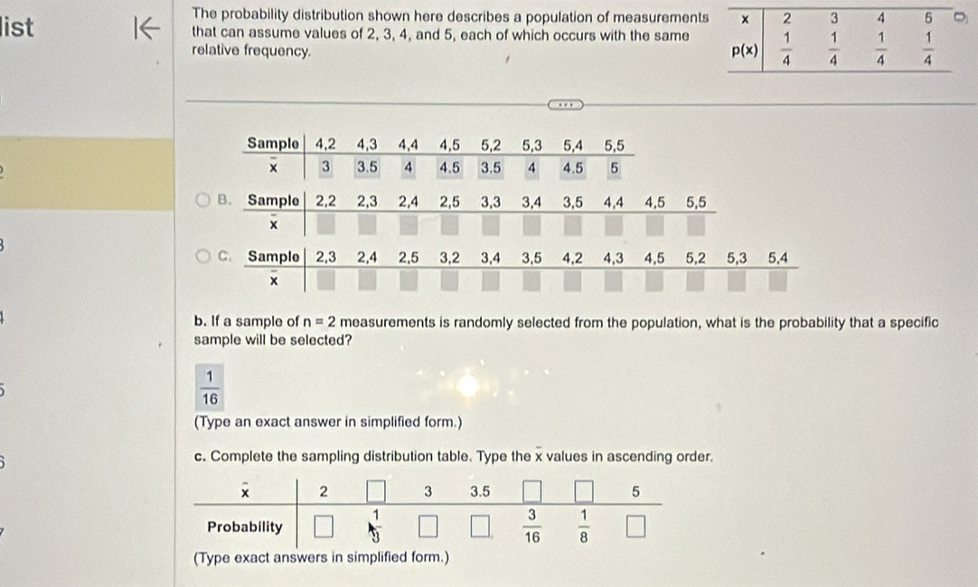 The probability distribution shown here describes a population of measurement
list that can assume values of 2, 3, 4, and 5, each of which occurs with the same
relative frequency. 
B. Sample 2,2 2,3 2,4 2,5 3,3 3,4 3,5 4,4 4.5 5,5
x
C. Sample 2,3 2,4 2,5 3.2 3,4 3,5 4,2 4,3 4,5 5,2 5,3 5,4
x
b. If a sample of n=2 measurements is randomly selected from the population, what is the probability that a specific
sample will be selected?
 1/16 
(Type an exact answer in simplified form.)
c. Complete the sampling distribution table. Type the x values in ascending order.
(Type exact answers in simplified form.)