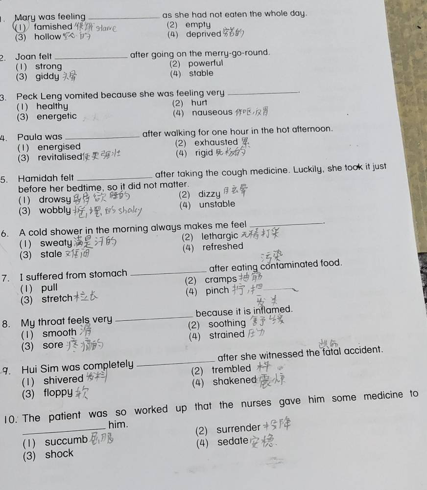 Mary was feeling _as she had not eaten the whole day.
(1) famished (2) empty
(3) hollow (4) deprived
2. Joan felt _after going on the merry-go-round.
(1) strong (2) powerful
(3) giddy (4) stable
3. Peck Leng vomited because she was feeling very _.
(1) healthy (2) hurt
(3) energetic (4) nauseous
4. Paula was _after walking for one hour in the hot afternoon.
(1) energised (2) exhausted
(3) revitalised (4) rigid
5. Hamidah felt _after taking the cough medicine. Luckily, she took it just
before her bedtime, so it did not matter.
(1) drowsy (2) dizzy
(3) wobbly (4) unstable
6. A cold shower in the morning always makes me feel _.
(1) sweaty (2) lethargic
(3) stale (4) refreshed
7. I suffered from stomach _after eating contaminated food.
_
(1) pull (2) cramps
(3) stretch (4) pinch
8. My throat feels very _because it is inflamed.
(1) smooth (2) soothing
(3) sore (4) strained
9. Hui Sim was completely_ after she witnessed the fatal accident.
(1) shivered (2) trembled
(3) floppy (4) shakened
10. The patient was so worked up that the nurses gave him some medicine to
him.
(1) succumb (2) surrender
(3) shock (4) sedate