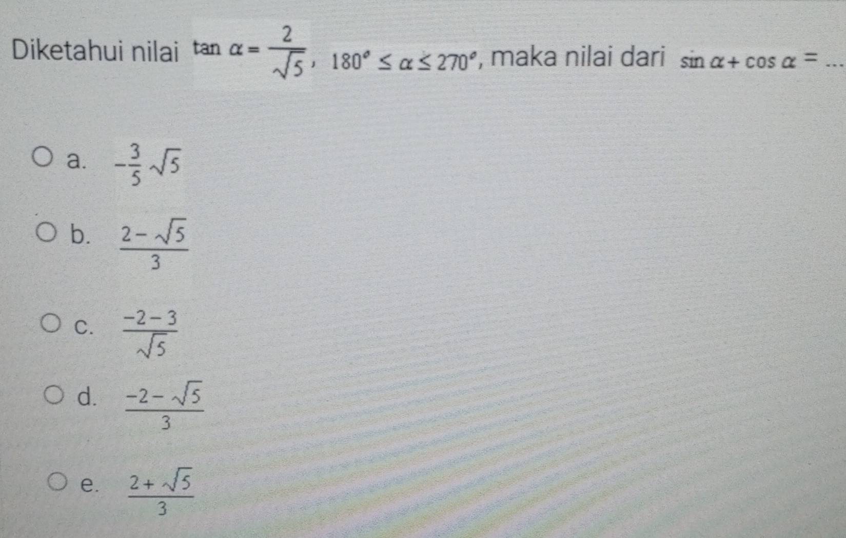 Diketahui nilai tan alpha = 2/sqrt(5) , 180°≤ alpha ≤ 270° , maka nilai dari sin alpha +cos alpha = _
a. - 3/5 sqrt(5)
b.  (2-sqrt(5))/3 
C.  (-2-3)/sqrt(5) 
d.  (-2-sqrt(5))/3 
e.  (2+sqrt(5))/3 