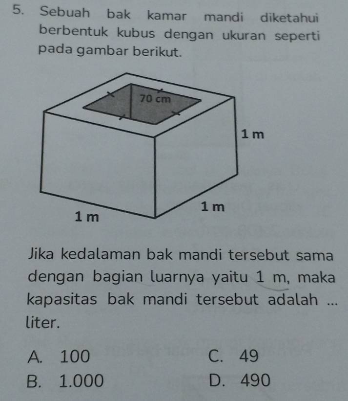 Sebuah bak kamar mandi diketahui
berbentuk kubus dengan ukuran seperti
pada gambar berikut.
Jika kedalaman bak mandi tersebut sama
dengan bagian luarnya yaitu 1 m, maka
kapasitas bak mandi tersebut adalah ...
liter.
A. 100 C. 49
B. 1.000 D. 490