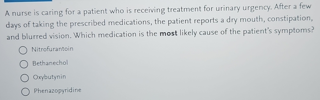 A nurse is caring for a patient who is receiving treatment for urinary urgency. After a few
days of taking the prescribed medications, the patient reports a dry mouth, constipation,
and blurred vision. Which medication is the most likely cause of the patient’s symptoms?
Nitrofurantoin
Bethanechol
Oxybutynin
Phenazopyridine