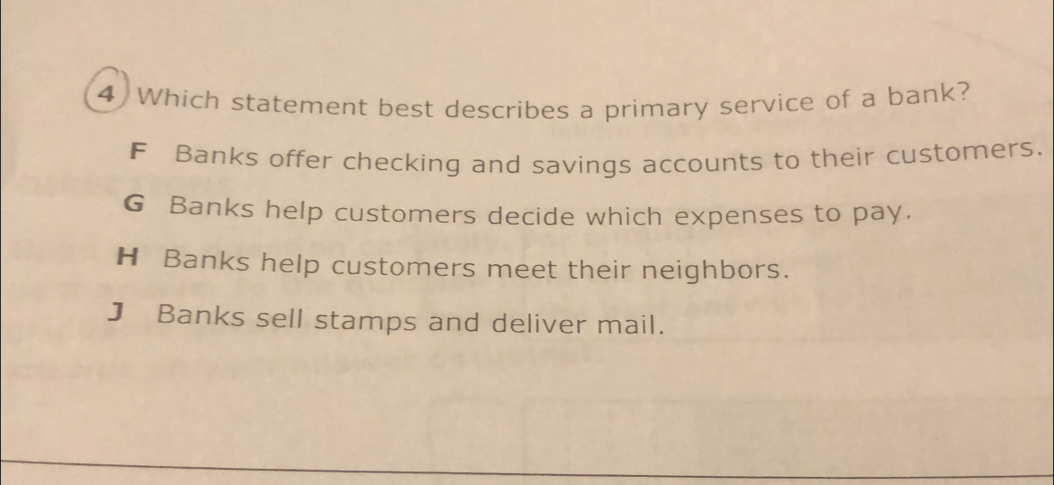 Which statement best describes a primary service of a bank?
F Banks offer checking and savings accounts to their customers.
G Banks help customers decide which expenses to pay.
H Banks help customers meet their neighbors.
J Banks sell stamps and deliver mail.