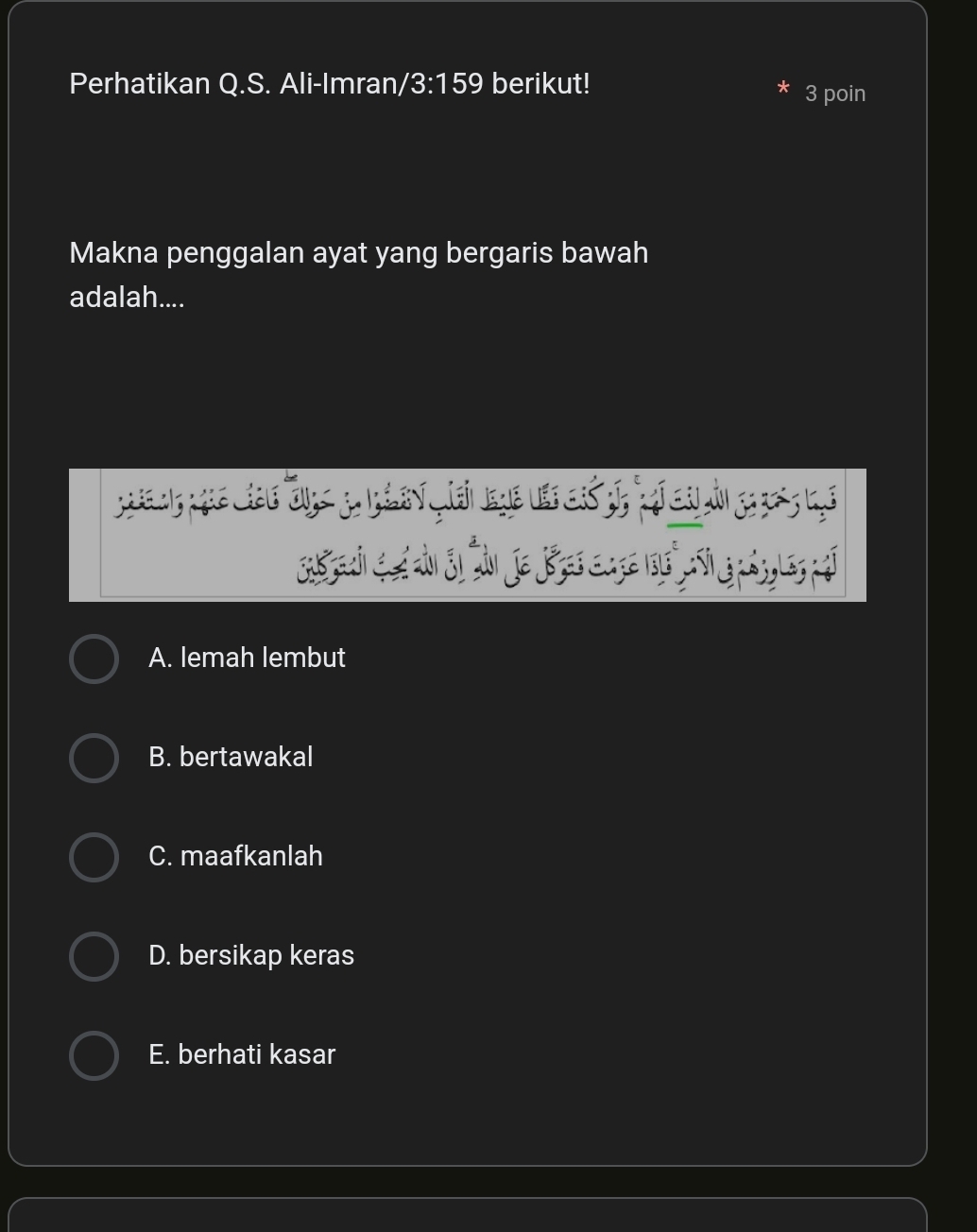 Perhatikan Q.S. Ali-Imran /3:159 berikut! 3 poin
*
Makna penggalan ayat yang bergaris bawah
adalah....
A. lemah lembut
B. bertawakal
C. maafkanlah
D. bersikap keras
E. berhati kasar