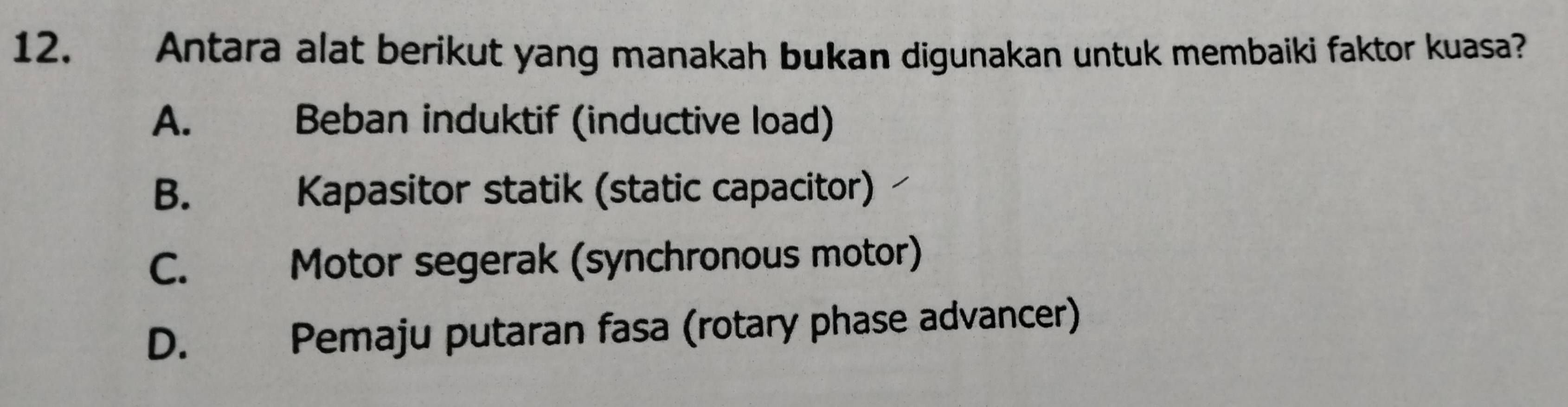 Antara alat berikut yang manakah bukan digunakan untuk membaiki faktor kuasa?
A. Beban induktif (inductive load)
B. Kapasitor statik (static capacitor)
C. Motor segerak (synchronous motor)
D. Pemaju putaran fasa (rotary phase advancer)