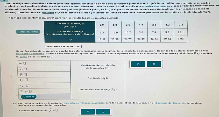 Usted trabaja como científico de datos para una agencia inmobiliaria en una ciudad turística junto al mar. Su jefe le ha pedido que averigüe si es posible
predecir en qué medida la distancia de una casa al mar afecta su precio de venta. Usted recopila una muestra aleatoria de 7 casas vendidas recientemente en
su ciudad. Anota la distancia entre cada casa y el mar (indicada por x, en km) y el precio de venta de cada casa (indicado pory, en cientos de miles de
dólares). También anota el producto x- y de la distancia al mar y el precio de venta de cada casa. (Estos productos están escritos en la fila titulada "xy").
(a) Haga clic en "Tomar muestra" para ver los resultados de su muestra aleatoria.
Torar mue
Enviar datos a la calcula
Según los datos de su muestra, escriba los valores indicados en la columna de la izquierda a continuación. Redondee los valores decimales a tres
posiciones decimales. Cuando haya terminado, oprima en "Calcular". (En la siguiente tabla, n es el tamaño de la muestra y el símbolo Σ xy significa
la suma de los valores xy .)
× 5
(b) Escriba la ecuación de la recta de regresión de mínimos cuadrados para los datos obtenidos. Luego, en el diagrama de dispersión de los datos,
grafique esta ecuación de regresión.
Ecuación de regresión: widehat y=□
×