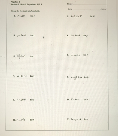 Algebra 1 
Section 8 Literal Equations WS 3 Name_ _Period 
Solve for the indicated variable. Date 
1. P=IRT forT 2. A=2L+W for IV
4. 
3. y=5x-6 for x 2x-3y=8 for y
6. y=mx+b
5.  (x+y)/3 =5 Soe x for b
7, ax+by=c for y for b
8. A= 1/2 kb+c
10. 
9. V=LWH for Z W=4π r for r
11. V=π r^3h for h 12. 7x-y=14 for x