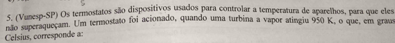 (Vunesp-SP) Os termostatos são dispositivos usados para controlar a temperatura de aparelhos, para que eles 
não superaqueçam. Um termostato foi acionado, quando uma turbina a vapor atingiu 950 K, o que, em graus 
Celsius, corresponde a: