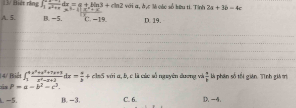 13/ Biệt răng ∈t _1^(2frac x^-)-1x^2+xdx=a+bln 3+cln 2 với a, b, c là các số hữu ti. Tính 2a+3b-4c
A. 5. B. −5. C. −19. D. 19.
_
_
_
14/ Biết ∈t _1^(4frac x^3)+x^2+7x+3x^2-x+3dx= a/b +cln 5 với α, b, c là các số nguyên dương và  a/b  là phân số tối giản. Tính giá trị
:ủa P=a-b^2-c^3.
A. −5. B. −3. C. 6. D. −4.