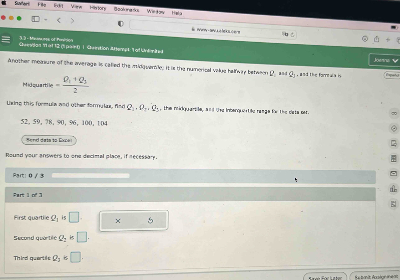 Safari File Edit View History Bookmarks Window Help 
www-awu.aleks.com 
3.3 - Measures of Position 
Question 11 of 12 (1 point) | Question Attempt: 1 of Unlimited 
Joanna 
Another measure of the average is called the midquartile; it is the numerical value halfway between Q_1 and Q_3 , and the formula is Español 
Midquartile =frac Q_1+Q_32
Using this formula and other formulas, find Q_1, Q_2, Q_3 , the midquartile, and the interquartile range for the data set.
52, 59, 78, 90, 96, 100, 104
Send data to Excel 
Round your answers to one decimal place, if necessary. 
Part: 0 / 3 
Part 1 of 3 
ξ 
First quartile Q_1 is □. × 5 
Second quartile Q_2 is □. 
Third quartile Q_3 is □. 
Save For Later Submit Assignment