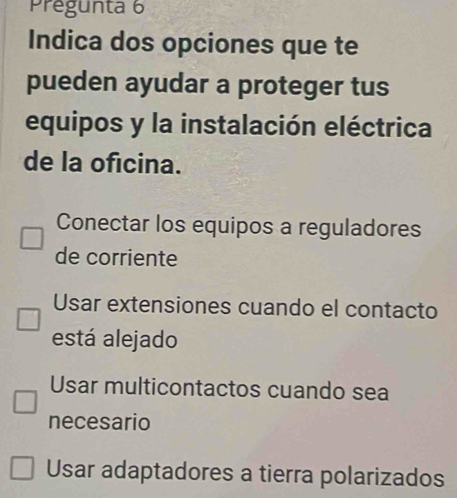 Prégunta 6
Indica dos opciones que te
pueden ayudar a proteger tus
equipos y la instalación eléctrica
de la oficina.
Conectar los equipos a reguladores
de corriente
Usar extensiones cuando el contacto
está alejado
Usar multicontactos cuando sea
necesario
Usar adaptadores a tierra polarizados