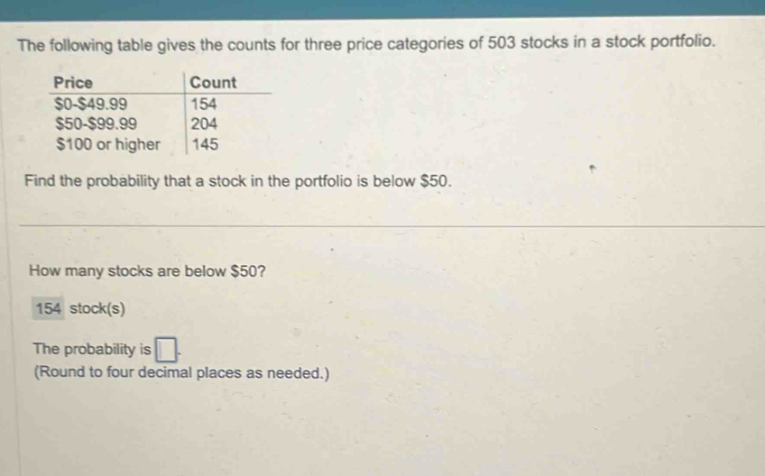 The following table gives the counts for three price categories of 503 stocks in a stock portfolio. 
Find the probability that a stock in the portfolio is below $50. 
How many stocks are below $50?
154 stock(s) 
The probability is □. 
(Round to four decimal places as needed.)