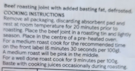 Beef roasting joint with added basting fat, defrosted. 
COOKING INSTRUCTIONS 
Remove all packaging, discarding absorbent pad and 
rest at room temperature for 20 minutes prior to 
roasting. Place the beef joint in a roasting tin and lightly 
season. Place in the centre of a pre-heated oven. 
For a medium roast cook for the recommended time 
on the front label (6 minutes 30 seconds per 100g). 
A medium roast will be pink in the middle. 
For a well done roast cook for 9 minutes per 100g. 
Baste with cooking juices occasionally during roasting.