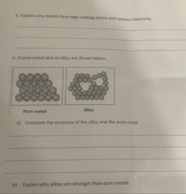 Explain why metals have high melting points and conduct electricity 
_ 
_ 
_ 
6. A pure metal and an alloy are shown below: 
Pure metal Alloy 
a) Compare the structure of the alloy and the pure metal 
_ 
_ 
_ 
_ 
b Explain why alloys are stronger than pure metals