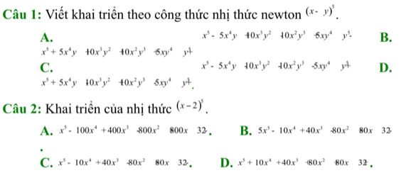 Viết khai triển theo công thức nhị thức newton (x-y)^5.
A.
x^5-5x^4y40x^3y^240x^2y^3 -6xy^4y^5. B.
x^5+5x^4y+0x^3y^240x^2y^3-6xy^4 14
C.
x^5-5x^4y10x^3y^210x^2y^3-5xy^4y^4 D.
x^5+5x^4y10x^3y^240x^2y^35xy^4.
Câu 2: Khai triển của nhị thức (x-2)^5.
A. x^5-100x^4+400x^3-800x^2800x32. B. 5x^5-10x^4+40x^3-80x^280x32
C. x^5-10x^4+40x^3-80x^280x32, D. x^5+10x^4+40x^3-80x^280x32.