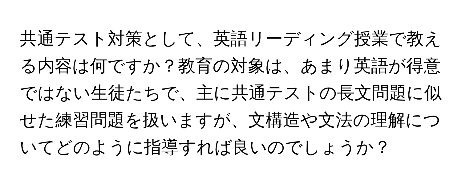 共通テスト対策として、英語リーディング授業で教える内容は何ですか？教育の対象は、あまり英語が得意ではない生徒たちで、主に共通テストの長文問題に似せた練習問題を扱いますが、文構造や文法の理解についてどのように指導すれば良いのでしょうか？