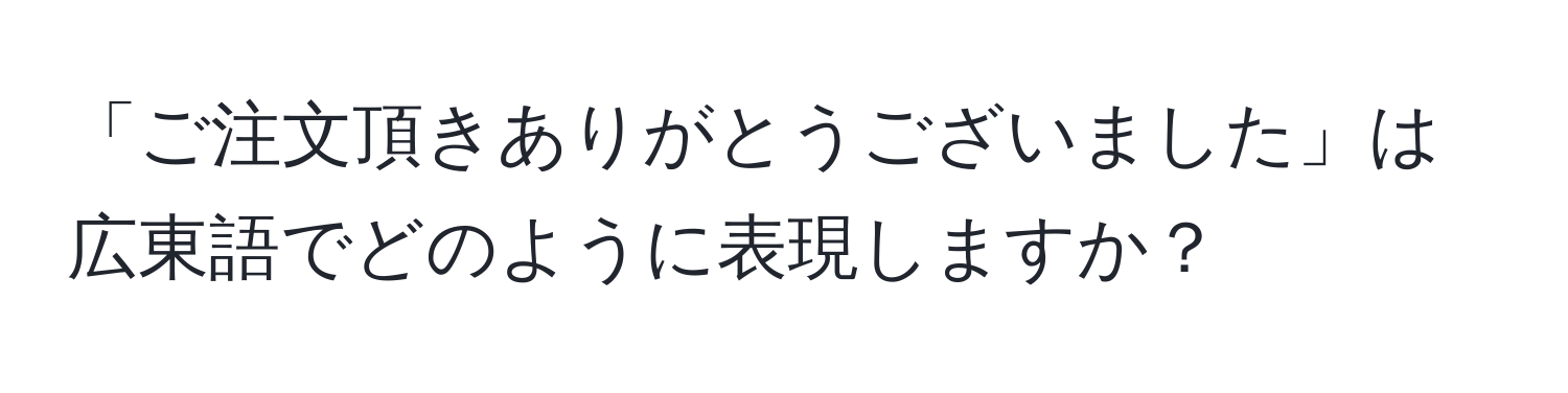 「ご注文頂きありがとうございました」は広東語でどのように表現しますか？