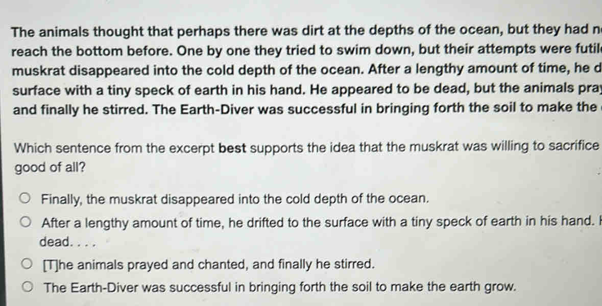 The animals thought that perhaps there was dirt at the depths of the ocean, but they had n
reach the bottom before. One by one they tried to swim down, but their attempts were futil
muskrat disappeared into the cold depth of the ocean. After a lengthy amount of time, he d
surface with a tiny speck of earth in his hand. He appeared to be dead, but the animals pray
and finally he stirred. The Earth-Diver was successful in bringing forth the soil to make the
Which sentence from the excerpt best supports the idea that the muskrat was willing to sacrifice
good of all?
Finally, the muskrat disappeared into the cold depth of the ocean.
After a lengthy amount of time, he drifted to the surface with a tiny speck of earth in his hand. I
dead. . . .
[T]he animals prayed and chanted, and finally he stirred.
The Earth-Diver was successful in bringing forth the soil to make the earth grow.